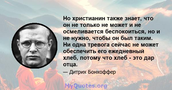 Но христианин также знает, что он не только не может и не осмеливается беспокоиться, но и не нужно, чтобы он был таким. Ни одна тревога сейчас не может обеспечить его ежедневный хлеб, потому что хлеб - это дар отца.