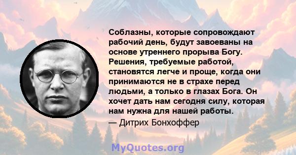 Соблазны, которые сопровождают рабочий день, будут завоеваны на основе утреннего прорыва Богу. Решения, требуемые работой, становятся легче и проще, когда они принимаются не в страхе перед людьми, а только в глазах