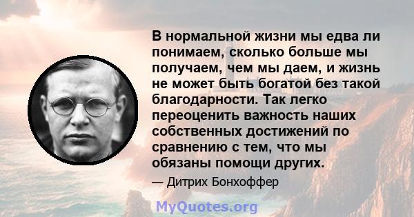 В нормальной жизни мы едва ли понимаем, сколько больше мы получаем, чем мы даем, и жизнь не может быть богатой без такой благодарности. Так легко переоценить важность наших собственных достижений по сравнению с тем, что 