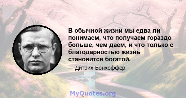 В обычной жизни мы едва ли понимаем, что получаем гораздо больше, чем даем, и что только с благодарностью жизнь становится богатой.