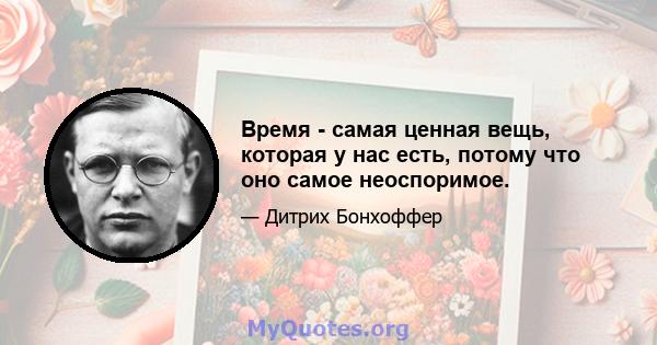 Время - самая ценная вещь, которая у нас есть, потому что оно самое неоспоримое.