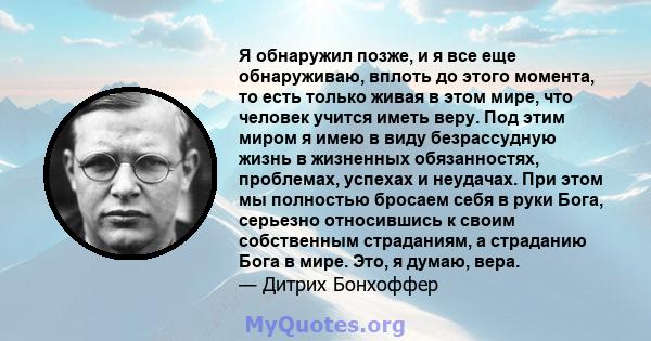 Я обнаружил позже, и я все еще обнаруживаю, вплоть до этого момента, то есть только живая в этом мире, что человек учится иметь веру. Под этим миром я имею в виду безрассудную жизнь в жизненных обязанностях, проблемах,