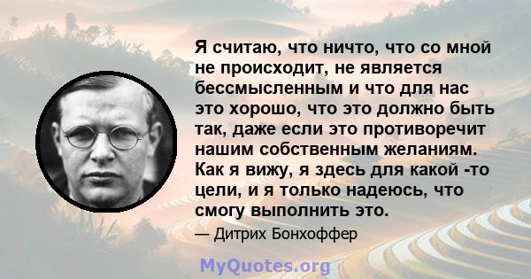 Я считаю, что ничто, что со мной не происходит, не является бессмысленным и что для нас это хорошо, что это должно быть так, даже если это противоречит нашим собственным желаниям. Как я вижу, я здесь для какой -то цели, 