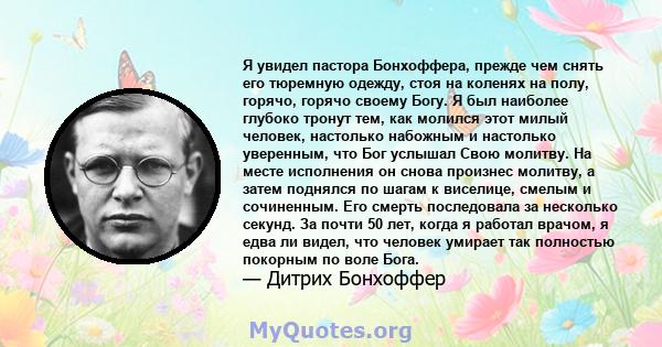 Я увидел пастора Бонхоффера, прежде чем снять его тюремную одежду, стоя на коленях на полу, горячо, горячо своему Богу. Я был наиболее глубоко тронут тем, как молился этот милый человек, настолько набожным и настолько