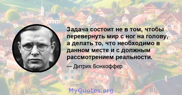 Задача состоит не в том, чтобы перевернуть мир с ног на голову, а делать то, что необходимо в данном месте и с должным рассмотрением реальности.