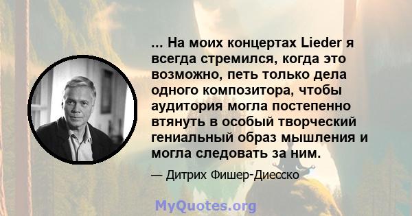 ... На моих концертах Lieder я всегда стремился, когда это возможно, петь только дела одного композитора, чтобы аудитория могла постепенно втянуть в особый творческий гениальный образ мышления и могла следовать за ним.