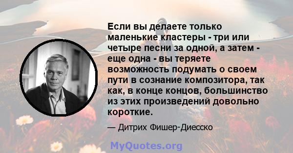 Если вы делаете только маленькие кластеры - три или четыре песни за одной, а затем - еще одна - вы теряете возможность подумать о своем пути в сознание композитора, так как, в конце концов, большинство из этих