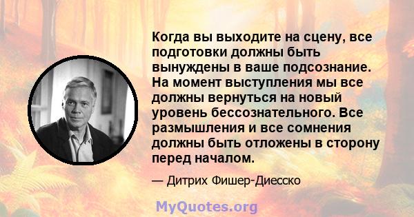 Когда вы выходите на сцену, все подготовки должны быть вынуждены в ваше подсознание. На момент выступления мы все должны вернуться на новый уровень бессознательного. Все размышления и все сомнения должны быть отложены в 