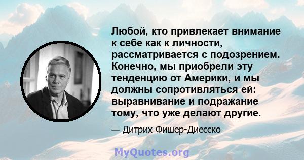 Любой, кто привлекает внимание к себе как к личности, рассматривается с подозрением. Конечно, мы приобрели эту тенденцию от Америки, и мы должны сопротивляться ей: выравнивание и подражание тому, что уже делают другие.