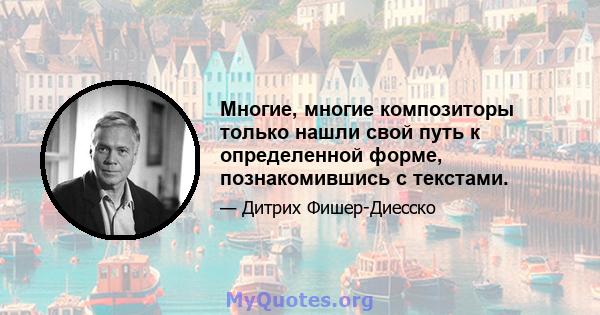 Многие, многие композиторы только нашли свой путь к определенной форме, познакомившись с текстами.