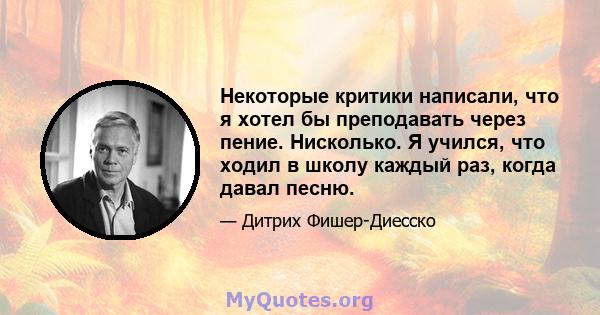 Некоторые критики написали, что я хотел бы преподавать через пение. Нисколько. Я учился, что ходил в школу каждый раз, когда давал песню.