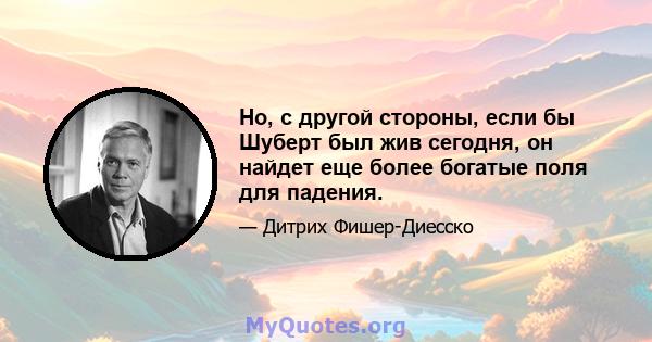 Но, с другой стороны, если бы Шуберт был жив сегодня, он найдет еще более богатые поля для падения.