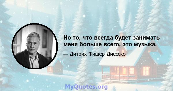 Но то, что всегда будет занимать меня больше всего, это музыка.