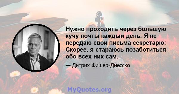 Нужно проходить через большую кучу почты каждый день. Я не передаю свои письма секретарю; Скорее, я стараюсь позаботиться обо всех них сам.