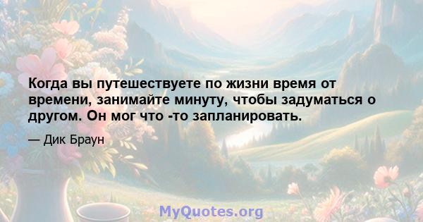 Когда вы путешествуете по жизни время от времени, занимайте минуту, чтобы задуматься о другом. Он мог что -то запланировать.