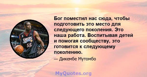 Бог поместил нас сюда, чтобы подготовить это место для следующего поколения. Это наша работа. Воспитывая детей и помогая сообществу, это готовится к следующему поколению.