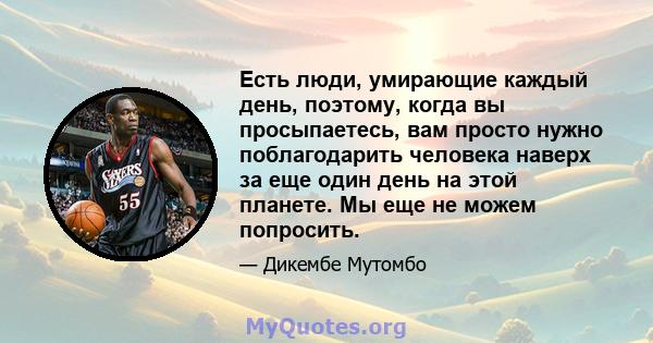 Есть люди, умирающие каждый день, поэтому, когда вы просыпаетесь, вам просто нужно поблагодарить человека наверх за еще один день на этой планете. Мы еще не можем попросить.