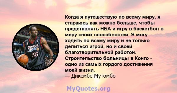 Когда я путешествую по всему миру, я стараюсь как можно больше, чтобы представлять НБА и игру в баскетбол в меру своих способностей. Я могу ходить по всему миру и не только делиться игрой, но и своей благотворительной