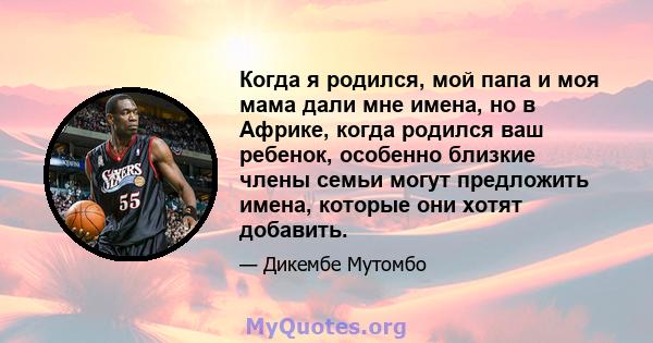 Когда я родился, мой папа и моя мама дали мне имена, но в Африке, когда родился ваш ребенок, особенно близкие члены семьи могут предложить имена, которые они хотят добавить.