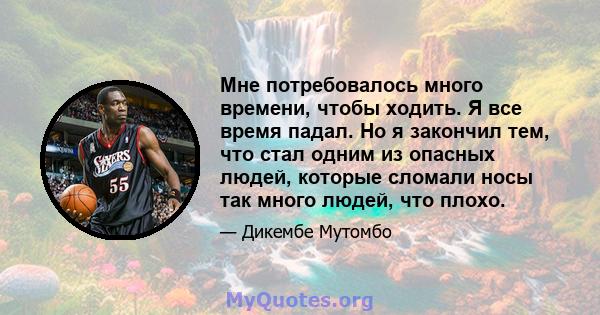 Мне потребовалось много времени, чтобы ходить. Я все время падал. Но я закончил тем, что стал одним из опасных людей, которые сломали носы так много людей, что плохо.