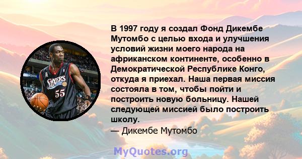 В 1997 году я создал Фонд Дикембе Мутомбо с целью входа и улучшения условий жизни моего народа на африканском континенте, особенно в Демократической Республике Конго, откуда я приехал. Наша первая миссия состояла в том, 