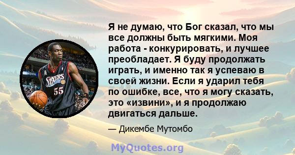 Я не думаю, что Бог сказал, что мы все должны быть мягкими. Моя работа - конкурировать, и лучшее преобладает. Я буду продолжать играть, и именно так я успеваю в своей жизни. Если я ударил тебя по ошибке, все, что я могу 