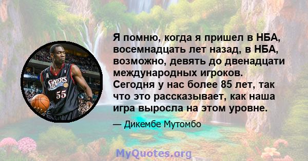 Я помню, когда я пришел в НБА, восемнадцать лет назад, в НБА, возможно, девять до двенадцати международных игроков. Сегодня у нас более 85 лет, так что это рассказывает, как наша игра выросла на этом уровне.