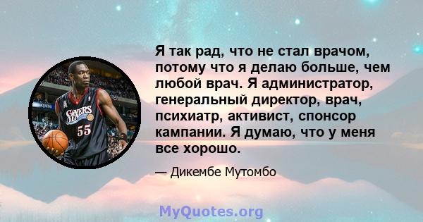 Я так рад, что не стал врачом, потому что я делаю больше, чем любой врач. Я администратор, генеральный директор, врач, психиатр, активист, спонсор кампании. Я думаю, что у меня все хорошо.