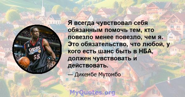 Я всегда чувствовал себя обязанным помочь тем, кто повезло менее повезло, чем я. Это обязательство, что любой, у кого есть шанс быть в НБА, должен чувствовать и действовать.