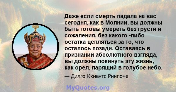 Даже если смерть падала на вас сегодня, как в Молнии, вы должны быть готовы умереть без грусти и сожаления, без какого -либо остатка цепляться за то, что осталось позади. Оставаясь в признании абсолютного взгляда, вы