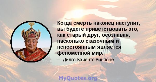 Когда смерть наконец наступит, вы будете приветствовать это, как старый друг, осознавая, насколько сказочным и непостоянным является феноменной мир.