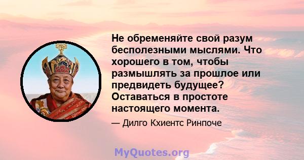 Не обременяйте свой разум бесполезными мыслями. Что хорошего в том, чтобы размышлять за прошлое или предвидеть будущее? Оставаться в простоте настоящего момента.