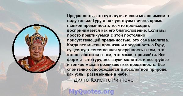 Преданность - это суть пути, и если мы не имеем в виду только Гуру и не чувствуем ничего, кроме пылкой преданности, то, что происходит, воспринимается как его благословение. Если мы просто практикуемся с этой постоянно