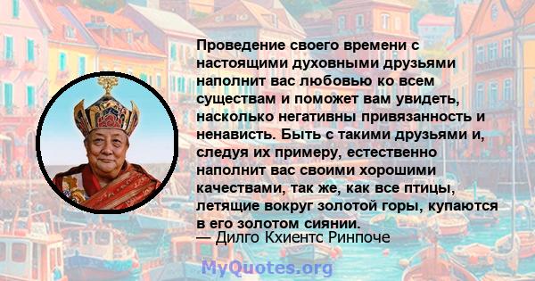 Проведение своего времени с настоящими духовными друзьями наполнит вас любовью ко всем существам и поможет вам увидеть, насколько негативны привязанность и ненависть. Быть с такими друзьями и, следуя их примеру,