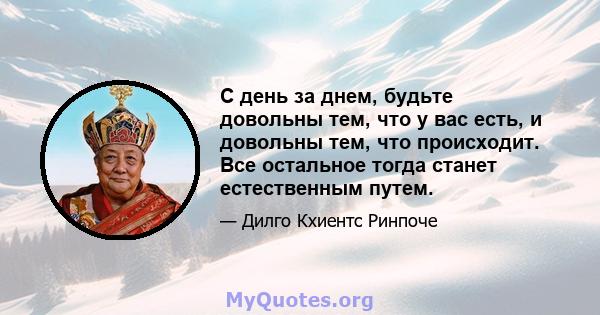 С день за днем, будьте довольны тем, что у вас есть, и довольны тем, что происходит. Все остальное тогда станет естественным путем.