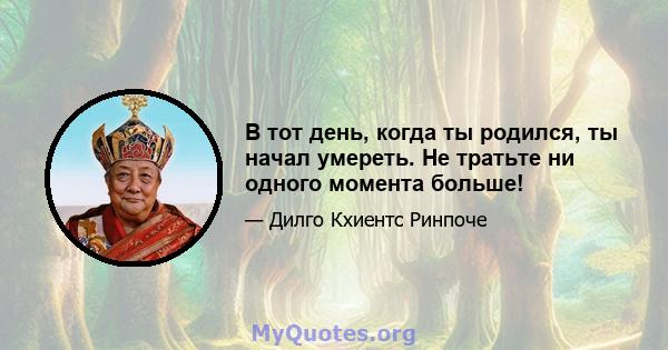 В тот день, когда ты родился, ты начал умереть. Не тратьте ни одного момента больше!