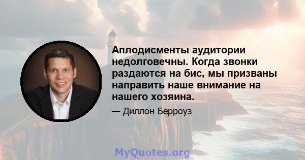 Аплодисменты аудитории недолговечны. Когда звонки раздаются на бис, мы призваны направить наше внимание на нашего хозяина.