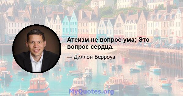 Атеизм не вопрос ума; Это вопрос сердца.