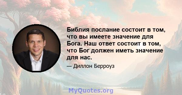 Библия послание состоит в том, что вы имеете значение для Бога. Наш ответ состоит в том, что Бог должен иметь значение для нас.