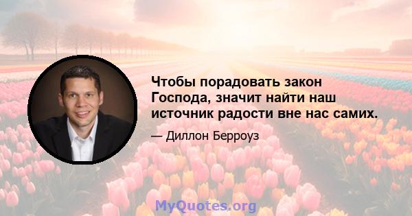 Чтобы порадовать закон Господа, значит найти наш источник радости вне нас самих.