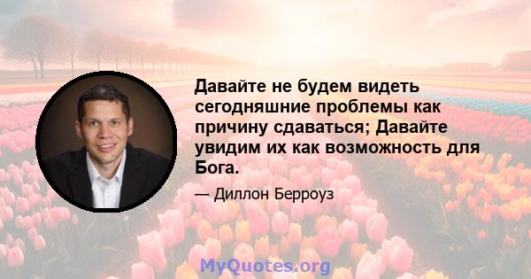 Давайте не будем видеть сегодняшние проблемы как причину сдаваться; Давайте увидим их как возможность для Бога.