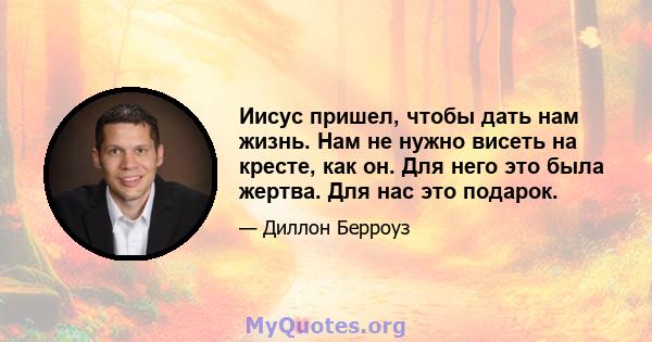 Иисус пришел, чтобы дать нам жизнь. Нам не нужно висеть на кресте, как он. Для него это была жертва. Для нас это подарок.