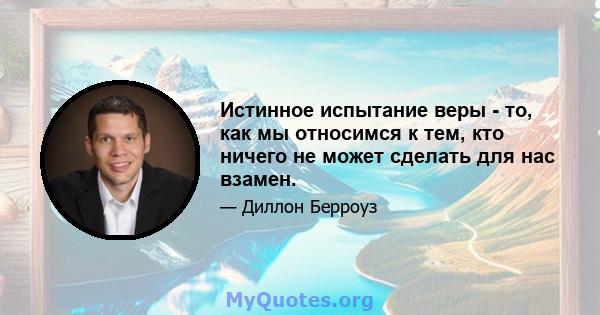 Истинное испытание веры - то, как мы относимся к тем, кто ничего не может сделать для нас взамен.