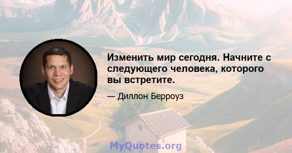 Изменить мир сегодня. Начните с следующего человека, которого вы встретите.