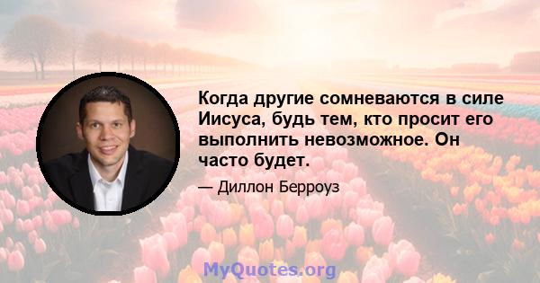 Когда другие сомневаются в силе Иисуса, будь тем, кто просит его выполнить невозможное. Он часто будет.