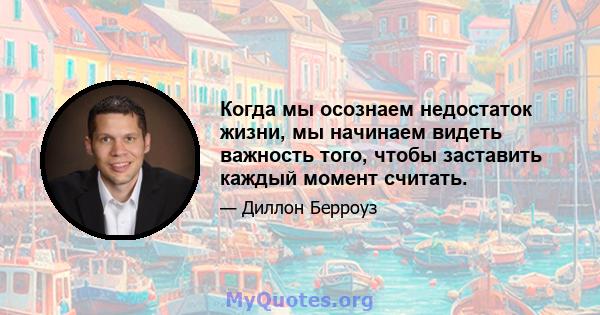 Когда мы осознаем недостаток жизни, мы начинаем видеть важность того, чтобы заставить каждый момент считать.