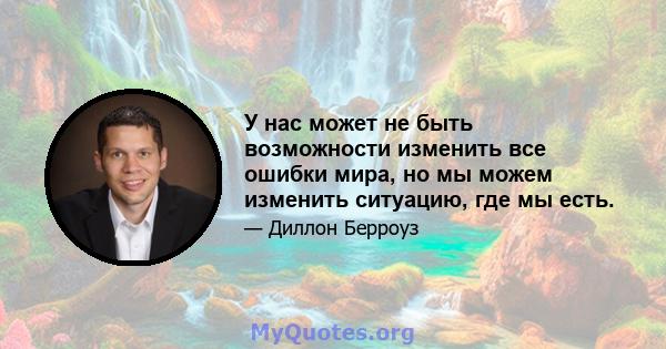 У нас может не быть возможности изменить все ошибки мира, но мы можем изменить ситуацию, где мы есть.