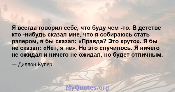 Я всегда говорил себе, что буду чем -то. В детстве кто -нибудь сказал мне, что я собираюсь стать рэпером, я бы сказал: «Правда? Это круто». Я бы не сказал: «Нет, я не». Но это случилось. Я ничего не ожидал и ничего не