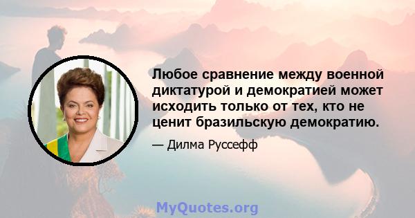 Любое сравнение между военной диктатурой и демократией может исходить только от тех, кто не ценит бразильскую демократию.