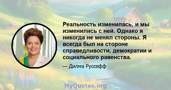 Реальность изменилась, и мы изменились с ней. Однако я никогда не менял стороны. Я всегда был на стороне справедливости, демократии и социального равенства.